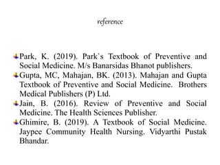 reference
Park, K. (2019). Park`s Textbook of Preventive and
Social Medicine. M/s Banarsidas Bhanot publishers.
Gupta, MC, Mahajan, BK. (2013). Mahajan and Gupta
Textbook of Preventive and Social Medicine. Brothers
Medical Publishers (P) Ltd.
Jain, B. (2016). Review of Preventive and Social
Medicine. The Health Sciences Publisher.
Ghimire, B. (2019). A Textbook of Social Medicine.
Jaypee Community Health Nursing. Vidyarthi Pustak
Bhandar.
 