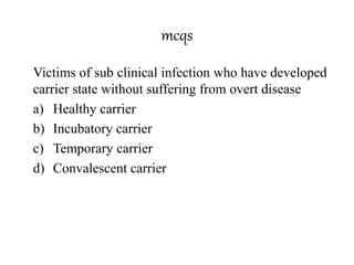 mcqs
Victims of sub clinical infection who have developed
carrier state without suffering from overt disease
a) Healthy carrier
b) Incubatory carrier
c) Temporary carrier
d) Convalescent carrier
 