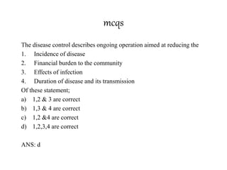 mcqs
The disease control describes ongoing operation aimed at reducing the
1. Incidence of disease
2. Financial burden to the community
3. Effects of infection
4. Duration of disease and its transmission
Of these statement;
a) 1,2 & 3 are correct
b) 1,3 & 4 are correct
c) 1,2 &4 are correct
d) 1,2,3,4 are correct
ANS: d
 