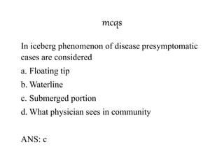 mcqs
In iceberg phenomenon of disease presymptomatic
cases are considered
a. Floating tip
b. Waterline
c. Submerged portion
d. What physician sees in community
ANS: c
 
