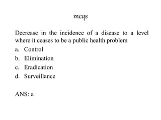 mcqs
Decrease in the incidence of a disease to a level
where it ceases to be a public health problem
a. Control
b. Elimination
c. Eradication
d. Surveillance
ANS: a
 