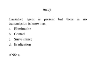 mcqs
Causative agent is present but there is no
transmission is known as:
a. Elimination
b. Control
c. Surveillance
d. Eradication
ANS: a
 