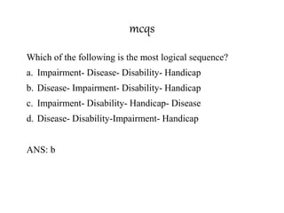 mcqs
Which of the following is the most logical sequence?
a. Impairment- Disease- Disability- Handicap
b. Disease- Impairment- Disability- Handicap
c. Impairment- Disability- Handicap- Disease
d. Disease- Disability-Impairment- Handicap
ANS: b
 