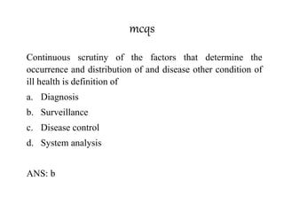 mcqs
Continuous scrutiny of the factors that determine the
occurrence and distribution of and disease other condition of
ill health is definition of
a. Diagnosis
b. Surveillance
c. Disease control
d. System analysis
ANS: b
 