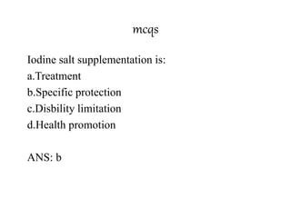 mcqs
Iodine salt supplementation is:
a.Treatment
b.Specific protection
c.Disbility limitation
d.Health promotion
ANS: b
 