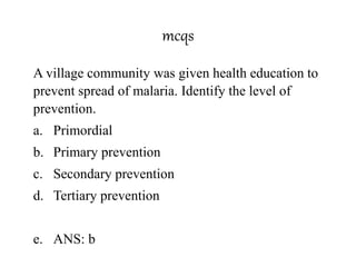 mcqs
A village community was given health education to
prevent spread of malaria. Identify the level of
prevention.
a. Primordial
b. Primary prevention
c. Secondary prevention
d. Tertiary prevention
e. ANS: b
 