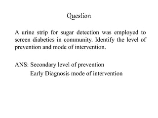 Question
A urine strip for sugar detection was employed to
screen diabetics in community. Identify the level of
prevention and mode of intervention.
ANS: Secondary level of prevention
Early Diagnosis mode of intervention
 