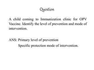 Question
A child coming to Immunization clinic for OPV
Vaccine. Identify the level of prevention and mode of
intervention.
ANS: Primary level of prevention
Specific protection mode of intervention.
 
