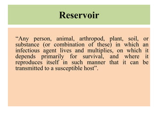 Reservoir
“Any person, animal, arthropod, plant, soil, or
substance (or combination of these) in which an
infectious agent lives and multiplies, on which it
depends primarily for survival, and where it
reproduces itself in such manner that it can be
transmitted to a susceptible host”.
 