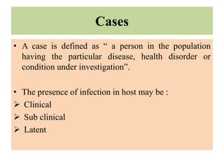 Cases
• A case is defined as “ a person in the population
having the particular disease, health disorder or
condition under investigation”.
• The presence of infection in host may be :
 Clinical
 Sub clinical
 Latent
 