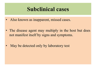 Subclinical cases
• Also known as inapparent, missed cases.
• The disease agent may multiply in the host but does
not manifest itself by signs and symptoms.
• May be detected only by laboratory test
 