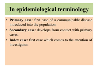 In epidemiological terminology
• Primary case: first case of a communicable disease
introduced into the population.
• Secondary case: develops from contact with primary
cases.
• Index case: first case which comes to the attention of
investigator.
 