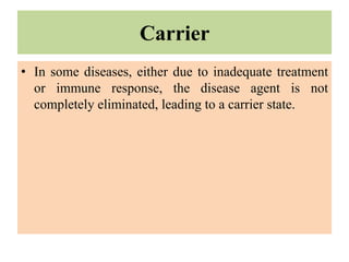 Carrier
• In some diseases, either due to inadequate treatment
or immune response, the disease agent is not
completely eliminated, leading to a carrier state.
 