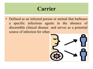 Carrier
• Defined as an infected person or animal that harbours
a specific infectious agents in the absence of
discernible clinical disease and serves as a potential
source of infection for other.
 