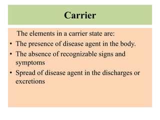 Carrier
The elements in a carrier state are:
• The presence of disease agent in the body.
• The absence of recognizable signs and
symptoms
• Spread of disease agent in the discharges or
excretions
 
