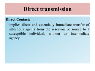 Direct transmission
Direct Contact:
implies direct and essentially immediate transfer of
infectious agents from the reservoir or source to a
susceptible individual, without an intermediate
agency.
 
