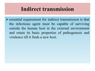 Indirect transmission
 essential requirement for indirect transmission is that
the infectious agent must be capable of surviving
outside the human host in the external environment
and retain its basic properties of pathogenesis and
virulence till it finds a new host.
 