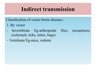 Indirect transmission
Classification of vector borne disease:-
1. By vector
– Invertebrate Eg-arthropods( flies, mosquitoes,
cockroach, ticks, mites, bugs)
– Vertebrate Eg-mice, rodents
 