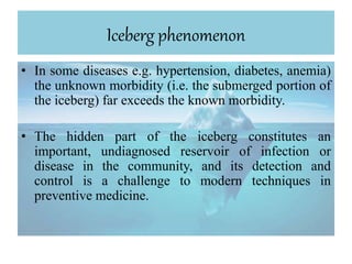 Iceberg phenomenon
• In some diseases e.g. hypertension, diabetes, anemia)
the unknown morbidity (i.e. the submerged portion of
the iceberg) far exceeds the known morbidity.
• The hidden part of the iceberg constitutes an
important, undiagnosed reservoir of infection or
disease in the community, and its detection and
control is a challenge to modern techniques in
preventive medicine.
 