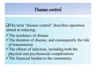 Disease control
The term “disease control” describes operation
aimed at reducing:
The incidence of disease
The duration of disease, and consequently the risk
of transmission
The effects of infection, including both the
physical and psychosocial complications
The financial burden to the community.
 