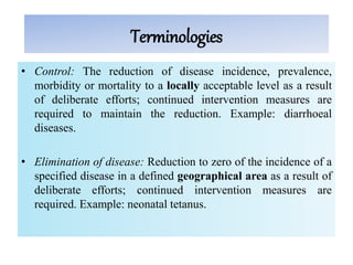 Terminologies
• Control: The reduction of disease incidence, prevalence,
morbidity or mortality to a locally acceptable level as a result
of deliberate efforts; continued intervention measures are
required to maintain the reduction. Example: diarrhoeal
diseases.
• Elimination of disease: Reduction to zero of the incidence of a
specified disease in a defined geographical area as a result of
deliberate efforts; continued intervention measures are
required. Example: neonatal tetanus.
 