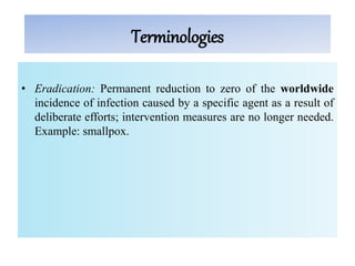 Terminologies
• Eradication: Permanent reduction to zero of the worldwide
incidence of infection caused by a specific agent as a result of
deliberate efforts; intervention measures are no longer needed.
Example: smallpox.
 