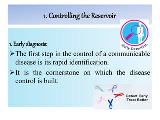 1. Controlling the Reservoir
1. Earlydiagnosis:
The first step in the control of a communicable
disease is its rapid identification.
It is the cornerstone on which the disease
control is built.
 