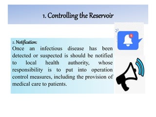 1. Controlling the Reservoir
2. Notification:
Once an infectious disease has been
detected or suspected is should be notified
to local health authority, whose
responsibility is to put into operation
control measures, including the provision of
medical care to patients.
 