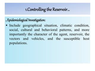 1.Controlling the Reservoir…
3. Epidemiological Investigation:
 Include geographical situation, climatic condition,
social, cultural and behavioral patterns, and more
importantly the character of the agent, reservoir, the
vectors and vehicles, and the susceptible host
populations.
 