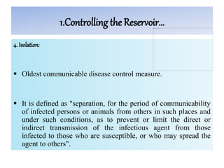 1.Controlling the Reservoir…
4. Isolation:
 Oldest communicable disease control measure.
 It is defined as "separation, for the period of communicability
of infected persons or animals from others in such places and
under such conditions, as to prevent or limit the direct or
indirect transmission of the infectious agent from those
infected to those who are susceptible, or who may spread the
agent to others".
 