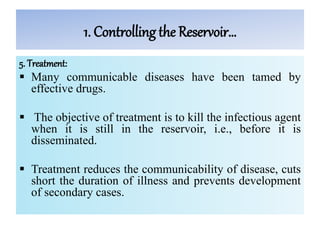1. Controlling the Reservoir…
5. Treatment:
 Many communicable diseases have been tamed by
effective drugs.
 The objective of treatment is to kill the infectious agent
when it is still in the reservoir, i.e., before it is
disseminated.
 Treatment reduces the communicability of disease, cuts
short the duration of illness and prevents development
of secondary cases.
 