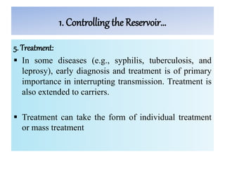 1. Controlling the Reservoir…
5. Treatment:
 In some diseases (e.g., syphilis, tuberculosis, and
leprosy), early diagnosis and treatment is of primary
importance in interrupting transmission. Treatment is
also extended to carriers.
 Treatment can take the form of individual treatment
or mass treatment
 