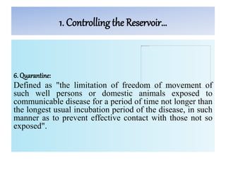 1. Controlling the Reservoir…
6. Quarantine:
Defined as "the limitation of freedom of movement of
such well persons or domestic animals exposed to
communicable disease for a period of time not longer than
the longest usual incubation period of the disease, in such
manner as to prevent effective contact with those not so
exposed".
 