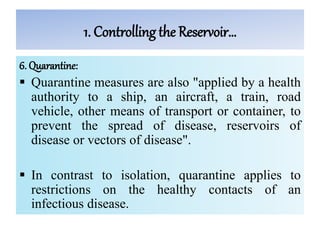 1. Controlling the Reservoir…
6. Quarantine:
 Quarantine measures are also "applied by a health
authority to a ship, an aircraft, a train, road
vehicle, other means of transport or container, to
prevent the spread of disease, reservoirs of
disease or vectors of disease".
 In contrast to isolation, quarantine applies to
restrictions on the healthy contacts of an
infectious disease.
 