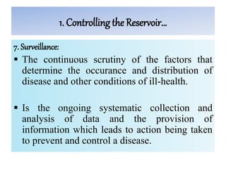 1. Controlling the Reservoir…
7. Surveillance:
 The continuous scrutiny of the factors that
determine the occurance and distribution of
disease and other conditions of ill-health.
 Is the ongoing systematic collection and
analysis of data and the provision of
information which leads to action being taken
to prevent and control a disease.
 