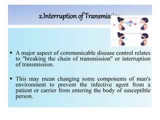 2.Interruption of Transmission
 A major aspect of communicable disease control relates
to "breaking the chain of transmission" or interruption
of transmission.
 This may mean changing some components of man's
environment to prevent the infective agent from a
patient or carrier from entering the body of susceptible
person.
 