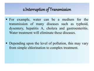 2.Interruption of Transmission
 For example, water can be a medium for the
transmission of many diseases such as typhoid,
dysentery, hepatitis A, cholera and gastroenteritis.
Water treatment will eliminate these diseases.
 Depending upon the level of pollution, this may vary
from simple chlorination to complex treatment.
 