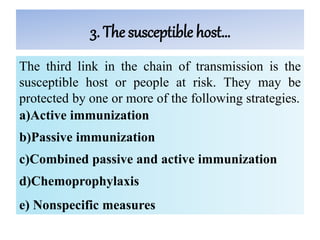 3. The susceptible host…
The third link in the chain of transmission is the
susceptible host or people at risk. They may be
protected by one or more of the following strategies.
a)Active immunization
b)Passive immunization
c)Combined passive and active immunization
d)Chemoprophylaxis
e) Nonspecific measures
 