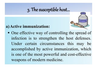 3. The susceptible host…
a)Active immunization:
 One effective way of controlling the spread of
infection is to strengthen the host defenses.
Under certain circumstances this may be
accomplished by active immunization, which
is one of the most powerful and cost-effective
weapons of modern medicine.
 