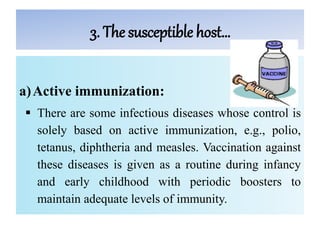 3. The susceptible host…
a)Active immunization:
 There are some infectious diseases whose control is
solely based on active immunization, e.g., polio,
tetanus, diphtheria and measles. Vaccination against
these diseases is given as a routine during infancy
and early childhood with periodic boosters to
maintain adequate levels of immunity.
 
