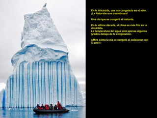 En la Antártida, una ola congelada en el acto. ¡La Naturaleza es asombrosa! Una ola que se congeló al instante. En la última década, el clima es más frío en la Antártida. La temperatura del agua está apenas algunos grados debajo de la congelación. ¡¡Mire cómo la ola se congeló al colisionar con el aire!!!