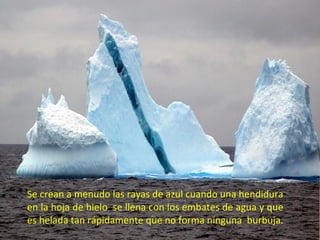Se crean a menudo las rayas de azul cuando una hendidura en la hoja de hielo  se llena con los embates de agua y que es helada tan rápidamente que no forma ninguna  burbuja.  