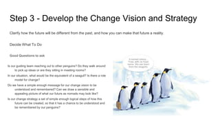 Step 3 - Develop the Change Vision and Strategy
Clarify how the future will be different from the past, and how you can make that future a reality.
Decide What To Do
Good Questions to ask
Is our guiding team reaching out to other penguins? Do they walk around
to pick up ideas or are they sitting in meeting rooms?
In our situation, what would be the equivalent of a seagull? Is there a role
model for change?
Do we have a simple enough message for our change vision to be
understood and remembered? Can we draw a sensible and
appealing picture of what our future as nomads may look like?
Is our change strategy a set of simple enough logical steps of how this
future can be created, so that it has a chance to be understood and
be remembered by our penguins?
 