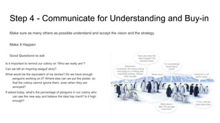 Step 4 - Communicate for Understanding and Buy-in
Make sure as many others as possible understand and accept the vision and the strategy.
Make It Happen
Good Questions to ask
Is it important to remind our colony on “Who we really are”?
Can we tell an inspiring seagull story?
What would be the equivalent of ice stories? Do we have enough
penguins working on it? Where else can we put the poster, so
that the colony cannot ignore them, even when they are
annoyed?
If asked today, what’s the percentage of penguins in our colony who
can see the new way and believe the idea has merit? Is it high
enough?
 