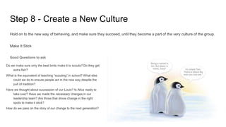Step 8 - Create a New Culture
Hold on to the new way of behaving, and make sure they succeed, until they become a part of the very culture of the group.
Make It Stick
Good Questions to ask
Do we make sure only the best birds make it to scouts? Do they get
extra fish?
What is the equivalent of teaching “scouting” in school? What else
could we do to ensure people act in the new way despite the
pull of tradition?
Have we thought about succession of our Louis? Is Alice ready to
take over? Have we made the necessary changes in our
leadership team? Are those that drove change in the right
spots to make it stick?
How do we pass on the story of our change to the next generation?
 