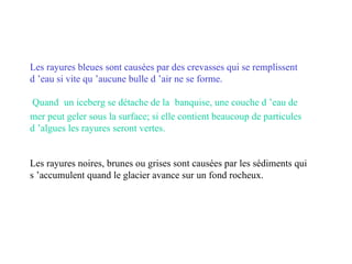 Les rayures bleues sont causées par des crevasses qui se remplissent d ’eau si vite qu ’aucune bulle d ’air ne se forme.   Quand   un iceberg se détache de la   banquise, une couche d ’eau de mer peut geler sous la surface; si elle contient beaucoup de particules d ’algues les rayures seront vertes. Les rayures noires, brunes ou grises sont causées par les sédiments qui s ’accumulent quand le glacier avance sur un fond rocheux. 