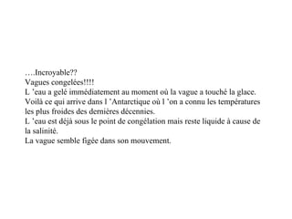 … .Incroyable?? Vagues congelées!!!! L ’eau a gelé immédiatement au moment où la vague a touché la glace. Voilà ce qui arrive dans l ’Antarctique où l ’on a connu les températures les plus froides des dernières décennies. L ’eau est déjà sous le point de congélation mais reste liquide à cause de la salinité. La vague semble figée dans son mouvement. 