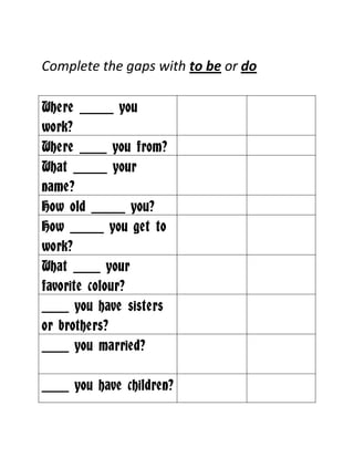 Complete the gaps with to be or do

Where _____ you
work?
Where ____ you from?
What _____ your
name?
How old _____ you?
How _____ you get to
work?
What ____ your
favorite colour?
____ you have sisters
or brothers?
____ you married?

____ you have children?
 