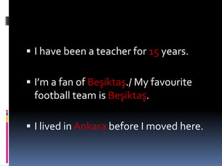 I havebeen a teacherfor15years.I’m a fan of Beşiktaş./ My favouritefootballteam is Beşiktaş.I lived in Ankarabefore I moved here.