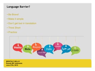 LOGO AREA
+55 32 3836 55 55
+55 32 9685 55 55
Default address Avenue, 4214,
Postal code 80.250-210 / Curitiba PR BR
www.default.com
___________________________________________
__________
Language Barrier?
• Be Brave!
• Make it simple
• Don’t get lost in translation
• Think Short
• Practice
MONTHLY HELLO
Rumah MC Indonesia
June 27th, 2015
 